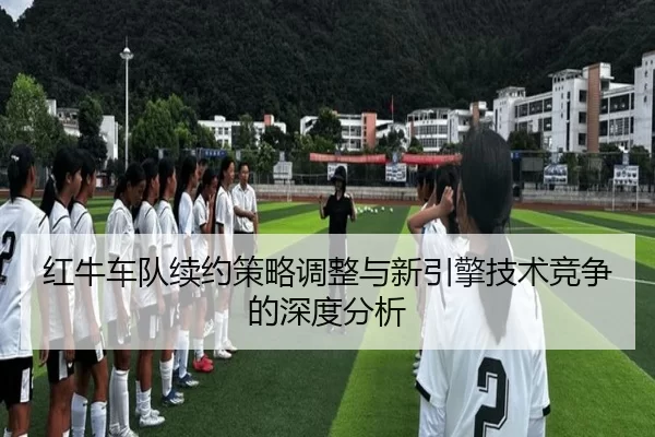 红牛车队续约策略调整与新引擎技术竞争的深度分析