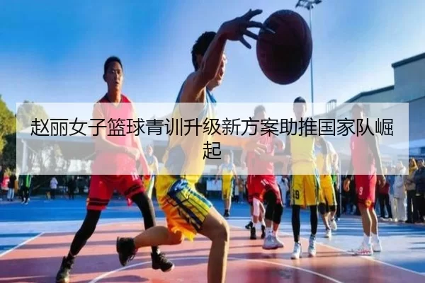 赵丽女子篮球青训升级新方案助推国家队崛起