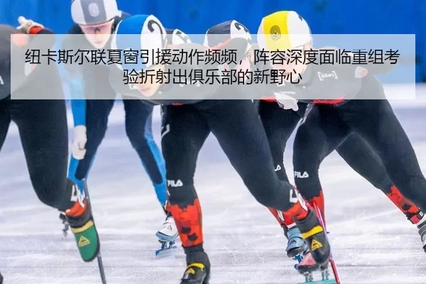 纽卡斯尔联夏窗引援动作频频，阵容深度面临重组考验折射出俱乐部的新野心